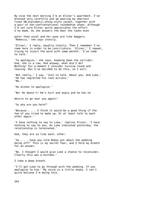 By nine the next morning I'm at Elinor's apartment. I've
dressed very carefully and am wearing my smartest
linen UN-diplomatic-envoy-style jacket, together with
a pair of non-confrontational roundedtoe shoes. Although
I'm not sure Elinor quite appreciates the effort
I've made. As she answers the door she looks even

paler than usual and her eyes are like daggers.
'Rebecca,' she says stonily.

'Elinor,' I reply, equally stonily. Then I remember I've
come here in order to be conciliatory. 'Elinor,' I repeat,
trying to inject the word with some warmth. 'I've come
to talk.'

'To apologize,' she says, heading down the corridor.
God, she is a cow. And anyway, what did I do?
Nothing! For a moment I consider turning round and
leaving. But I've decided to do this, so I will.

'Not really,' I say. 'Just to talk. About you. And Luke.'
'He has regretted his rash actions.'
'No.'

'He wishes to apologize.'

'No! He doesn't! He's hurt and angry and he has no

desire to go near you again!'

'So why are you here?'

'Because . . . I think it would be a good thing if the
two of you tried to make up. Or at least talk to each
other again.'

'I have nothing to say to Luke,' replies Elinor. 'I have
nothing to say to you. As Luke indicated yesterday, the
relationship is terminated.'

God, they are so like each. other.

'So . . . have you told Robyn yet about the wedding
being off?' This is my secret fear, and I hold my breath
for an answer.

'No. I thought I would give Luke a chance to reconsider.
Clearly this was a mistake.'

I take a deep breath.

'I'll get Luke to go through with the wedding. If you
apologize to him.' My voice is a little shaky. I can't
quite believe I'm doing this.


343
 