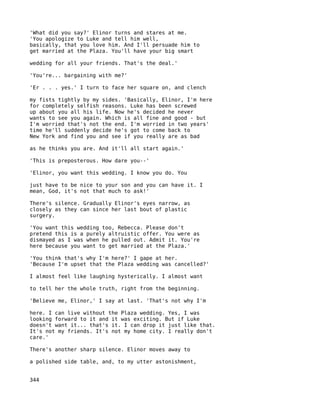 'What did you say?' Elinor turns and stares at me.
'You apologize to Luke and tell him well,
basically, that you love him. And I'll persuade him to
get married at the Plaza. You'll have your big smart

wedding for all your friends. That's the deal.'

'You're... bargaining with me?'

'Er . . . yes.' I turn to face her square on, and clench

my fists tightly by my sides. 'Basically, Elinor, I'm here
for completely selfish reasons. Luke has been screwed
up about you all his life. Now he's decided he never
wants to see you again. Which is all fine and good - but
I'm worried that's not the end. I'm worried in two years'
time he'll suddenly decide he's got to come back to
New York and find you and see if you really are as bad

as he thinks you are. And it'll all start again.'

'This is preposterous. How dare you--'

'Elinor, you want this wedding. I know you do. You

just have to be nice to your son and you can have it. I
mean, God, it's not that much to ask!'

There's silence. Gradually Elinor's eyes narrow, as
closely as they can since her last bout of plastic
surgery.

'You want this wedding too, Rebecca. Please don't
pretend this is a purely altruistic offer. You were as
dismayed as I was when he pulled out. Admit it. You're
here because you want to get married at the Plaza.'

'You think that's why I'm here?' I gape at her.
'Because I'm upset that the Plaza wedding was cancelled?'

I almost feel like laughing hysterically. I almost want

to tell her the whole truth, right from the beginning.

'Believe me, Elinor,' I say at last. 'That's not why I'm

here. I can live without the Plaza wedding. Yes, I was
looking forward to it and it was exciting. But if Luke
doesn't want it... that's it. I can drop it just like that.
It's not my friends. It's not my home city. I really don't
care.'

There's another sharp silence. Elinor moves away to

a polished side table, and, to my utter astonishment,


344
 