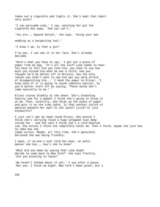 takes out a cigarette and lights it. She's kept that habit
very quiet!

'I can persuade Luke,' I say, watching her put the
cigarette box away. 'And you can't.'

'You are.., beyond belief,' she says. 'Using your own

wedding as a bargaining tool.'

'I know I am. Is that a yes?'

I've won. I can see it in her face. She's already
decided.

'Here's what you have to say.' I get out a piece of
paper from my bag. 'It's all the stuff Luke needs to hear.
You have to tell him you love him, you have to say how
much you missed him when he was a child, how you
thought he'd be better off in Britain, how the only
reason you didn't want to see him was you were afraid
of disappointing him...' I hand the paper to Elinor. 'I
know none of it is going ta sound remotely natural. So
you'd better start off by saying, "These words don't
come naturally to me." '

Elinor stares blankly at the sheet. She's breathing
heavily and for a moment I think she's going to throw it
at me. Then, carefully, she folds up the piece of paper
and puts it on the side table. Is that another twitch of
emotion beneath her eye? Is she upset? Livid? Or just
disdainful?

I just can't get my head round Elinor, One minute I
think she's carrying round a huge untapped love deep
inside her - and the next I think she's a cold-hearted
cow. One minute I think she completely hates me. Then I think, maybe she just has
no idea how she
comes across. Maybe, all this time, she's genuinely
believed she was being friendly.

I mean, if no-one's ever told her.what. an awful
manner she has.., how's she to know?

'What did you mean by saying that Luke might
decide ta come back to New York?' she says frostily.
'Are you planning to leave?'

'We haven't talked about it yet,' I say after a pause.
'But yes. I think we might. New York's been great, but I.


345
 