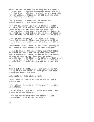better. At least he hasn't given away any more items of
clothing, and this morning he actually shaved. But he's
still far from his old self. He didn't go into work today,
just sat watching a triple bill of old black and white
films starring Bette Davis.

Funnily enough, I'd never seen the resemblance
between Bette Davis and Elinor before.

The truth is, Annabel was right, I think as I watch
him. Well, of course she was. She knows her stepson as
though he were her own child. And she knows that
Elinor is right inside Luke, part of his very being. He
can't just cut her out and move on. He needs at least the
chance of some kind of resolution. Even if it is painful.

I shut my eyes and send a silent plea to all Gods.
Please let this work. Please. And then maybe we'll be
able to draw a line under all of it and get on with our
lives.
'Rockefeller Center,' says the taxi driver, pulling up,
and I smile at Luke, struggling to hide my nerves.

I tried to think of the least likely place that Elinor
would ever be found - and came up with the Rainbow
Room at Rockefeller, where tourists go to drink cocktails
and gawp at the view over Manhattan. As we head
up to the sixty-fifth floor in the lift, we're both silent,
and I pray desperately that she'll be there, that it'll
all work out, that Luke won't get too pissed off with

me...

We walk out of the lift.., and I can already see her.
Sitting at a window table in a dark jacket, her face
silhouetted against the view..

As he spots her, Luke gives a start.

'Becky. What the fuck--' He turns on his heel and I
grab his arm.

'Luke, please. She wants to talk to you. Just... give
her a chance.'

'You set this up?' His face is white with anger. 'You
brought me here deliberately?'

'I had to! You wouldn't have come otherwise. Just
five minutes. Listen to what she says.'


347
 