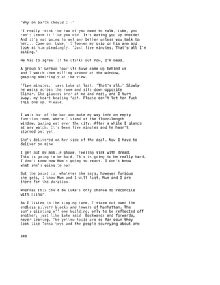 'Why on earth should I--'

'I really think the two of you need to talk. Luke, you
can't leave it like you did. It's eating you up inside!
And it's not going to get any better unless you talk to
her... Come on, Luke.' I loosen my grip on his arm and
look at him pleadingly. 'Just five minutes. That's all I'm
asking.'

He has to agree. If he stalks out now, I'm dead.

A group of German tourists have come up behind us
and I watch them milling around at the window,
gasping admiringly at the view.

'Five minutes,' says Luke at last. 'That's all.' Slowly
he walks across the room and sits down opposite
Elinor. She glances over at me and nods, and I turn
away, my heart beating fast. Please don't let her fuck
this one up. Please.


I walk out of the bar and make my way into an empty
function room, where I stand at the floor-length
window, gazing out over the city. After a while I glance
at any watch. It's been five minutes and he hasn't
stormed out yet.

She's delivered on her side of the deal. Now I have to
deliver on mine.

I get out my mobile phone, feeling sick with dread.
This is going to be hard. This is going to be really hard.
I don't know how Mum's going to react. I don't know
what she's going to say.

But the point is, whatever she says, however furious
she gets, I know Mum and I will last. Mum and I are
there for the duration.

Whereas this could be Luke's only chance to reconcile
with Elinor.

As I listen to the ringing tone, I stare out over the
endless silvery blocks and towers of Manhattan. The
sun's glinting off one building, only to be reflected off
another, just like Luke said. Backwards and forwards,
never leaving. The yellow taxis are so far down they
look like Tonka toys and the people scurrying about are


348
 