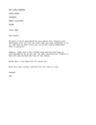 MRS JAMES BRANDON

RIDGE HOUSE

RIDGEWAY

NORTH FULLERTON

DEVON


2June 2002


Dear Becky,


We were a little bewildered by your phone call. Despite your
assurances that all will be clear when you have explained it to
us, and that we must trust you, we do not really understand
what is going on.


However, James and I have talked long and hard and have at
last decided to do as you ask. We have cancelled our flights to
New York and alerted the rest of the family.


Becky dear, 1 do hope this all works out.


With very best wishes, and with all our love to Luke -


Annabel

350
 