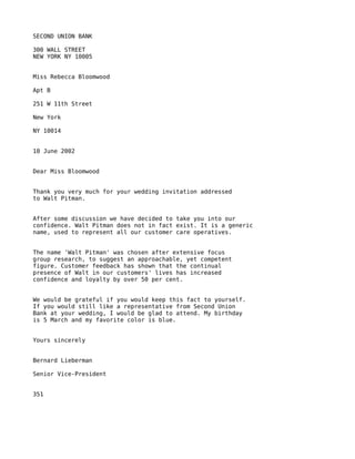 SECOND UNION BANK

300 WALL STREET
NEW YORK NY 10005


Miss Rebecca Bloomwood

Apt B

251 W 11th Street

New York

NY 10014


10 June 2002


Dear Miss Bloomwood


Thank you very much for your wedding invitation addressed
to Walt Pitman.


After some discussion we have decided to take you into our
confidence. Walt Pitman does not in fact exist. It is a generic
name, used to represent all our customer care operatives.


The name 'Walt Pitman' was chosen after extensive focus
group research, to suggest an approachable, yet competent
figure. Customer feedback has shown that the continual
presence of Walt in our customers' lives has increased
confidence and loyalty by over 50 per cent.


We would be grateful if you would keep this fact to yourself.
If you would still like a representative from Second Union
Bank at your wedding, I would be glad to attend. My birthday
is 5 March and my favorite color is blue.


Yours sincerely


Bernard Lieberman

Senior Vice-President


351
 