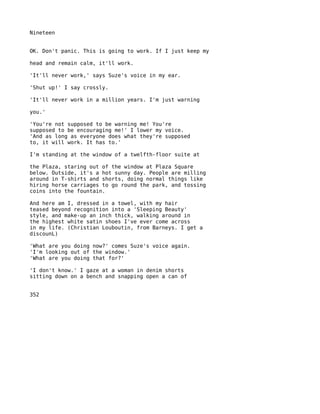 Nineteen


OK. Don't panic. This is going to work. If I just keep my

head and remain calm, it'll work.

'It'll never work,' says Suze's voice in my ear.

'Shut up!' I say crossly.

'It'll never work in a million years. I'm just warning

you.'

'You're not supposed to be warning me! You're
supposed to be encouraging me!' I lower my voice.
'And as long as everyone does what they're supposed
to, it will work. It has to.'

I'm standing at the window of a twelfth-floor suite at

the Plaza, staring out of the window at Plaza Square
below. Outside, it's a hot sunny day. People are milling
around in T-shirts and shorts, doing normal things like
hiring horse carriages to go round the park, and tossing
coins into the fountain.

And here am I, dressed in a towel, with my hair
teased beyond recognition into a 'Sleeping Beauty'
style, and make-up an inch thick, walking around in
the highest white satin shoes I've ever come across
in my life. (Christian Louboutin, from Barneys. I get a
discounL)

'What are you doing now?' comes Suze's voice again.
'I'm looking out of the window.'
'What are you doing that for?'

'I don't know.' I gaze at a woman in denim shorts
sitting down on a bench and snapping open a can of


352
 
