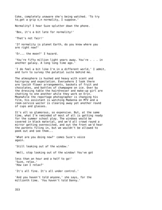 Coke, completely unaware she's being watched. 'To try
to,get a grip o,n normality, I suppose.'

Normality? I hear Suze splutter down the phone.

'Bex, it's a bit late for normality!'

'That's not fair!'

'If normality is planet Earth, do you know where yau
are right now?'

'Er... the moon?' I hazard.

'You're fifty million light years away. You're . . . in
another galaxy. A long long time ago.'

'I do feel a bit like I'm in a different world,' I admit,
and turn to survey the palatial suite behind me.

The atmosphere is hushed and heavy with scent and
hairspray and expectation. Everywhere I look there
are lavish flower arrangements, baskets of fruit and
chocolates, and battles of champagne on ice. Over by
the dressing table the hairdresser and make-up girl are
chatting to one another while they work on Erin.
Meanwhile the reportage photographer is changing his
film, his assistant is watching Madanna on MTV and a
room-service waiter is clearing away yet another round
of cups and glasses.

It's all so glamorous, so expensive. But, at the same
time, what I'm reminded of most af all is getting ready
for the summer school play. The windows would be
covered in black material, and we'd all crowd raund a
mirror getting overexcited, and out the front we'd hear
the parents filing in, but we wouldn't be allowed to
peek out and see them...

'What are you doing now?' comes Suze's voice
again.

'Still leaking out af the window.'

'Well, stop looking out of the window! You've got

less than an hour and a half to go!'
'Suze, relax.'
'How can I relax?'

'It's all fine. It's all under control.'

'And you haven't told anyone,' she says, for the
millionth time. 'You haven't told Danny.'


353
 