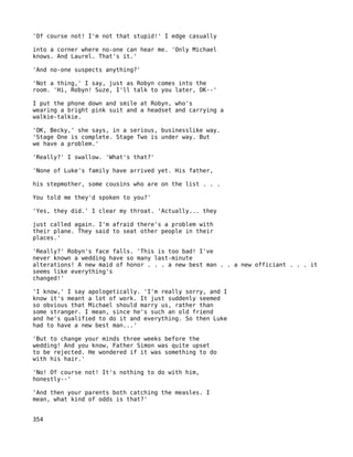 'Of course not! I'm not that stupid!' I edge casually

into a corner where no-one can hear me. 'Only Michael
knows. And Laurel. That's it.'

'And no-one suspects anything?'

'Not a thing,' I say, just as Robyn comes into the
room. 'Hi, Robyn! Suze, I'll talk to you later, OK--'

I put the phone down and smile at Robyn, who's
wearing a bright pink suit and a headset and carrying a
walkie-talkie.

'OK, Becky,' she says, in a serious, businesslike way.
'Stage One is complete. Stage Two is under way. But
we have a problem.'

'Really?' I swallow. 'What's that?'

'None of Luke's family have arrived yet. His father,

his stepmother, some cousins who are on the list . . .

You told me they'd spoken to you?'

'Yes, they did.' I clear my throat. 'Actually... they

just called again. I'm afraid there's a problem with
their plane. They said to seat other people in their
places.'

'Really?' Robyn's face falls. 'This is too bad! I've
never known a wedding have so many last-minute
alterations! A new maid of honor . . . a new best man . . a new officiant . . . it
seems like everything's
changed!'

'I know,' I say apologetically. 'I'm really sorry, and I
know it's meant a lot of work. It just suddenly seemed
so obvious that Michael should marry us, rather than
some stranger. I mean, since he's such an old friend
and he's qualified to do it and everything. So then Luke
had to have a new best man...'

'But to change your minds three weeks before the
wedding! And you know, Father Simon was quite upset
to be rejected. He wondered if it was something to do
with his hair.'

'No! Of course not! It's nothing to do with him,
honestly--'

'And then your parents both catching the measles. I
mean, what kind of odds is that?'


354
 