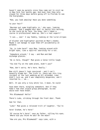 haven't seen my parents since they came out to visit me
in New York four months ago. And even then they only
stayed for three days before going off to Florida to see
the Everglades.

'Mum, you look amazing! Have you done something

to your hair?'

'Maureen put some highlights in,' she says, looking
pleased. 'And I popped next door to Janice this morning,
so she could do my face. You know, she's taken a
course in professional make-up. She's a real expert!'

'I can.., see!' I say feebly, looking at the lurid stripes

of blusher and highlighter painted on Mum's cheeks.
Maybe I can manage to wipe them off accidentally on
purpose.

'So, is Luke here?' says Mum, looking around with
bright eyes, like a squirrel searching for a nut.

'Somewhere around,' I say - and Mum and Dad
exchange glances.

'He is here, though?' Mum gives a tense little laugh.

'You did fly on the same plane, didn't you?'

'Mum, don't worry. He's here. Really.'

Mum still doesn't look convinced - and I can't
honestly blame her. The truth is, there was this tiny
incident at the last wedding we all attended. Luke
didn't turn up, and I was completely desperate, and I
resorted to... um...

Well. It was only a tiny white lie. I mean, he could

have been there, mingling somewhere. And if they
hadn't had that stupid group photograph, no-one
would ever have known.

'Mrs Bloomwood! Hello!'

There's Luke, striding through the front door. Thank

God for that.

'Luke!' Mum gives a relieved trill of laughter. 'You're

here! Graham, he's here!'

'Of course he's here!' says my father, rolling his eyes.
'Where did you think he was? On the moon?'

'How are you, Mrs Bloomwood?' says Luke, with a
 