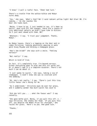 'I know!' I pull a rueful face. 'Sheer bad luck.'

There's a crackle from the walkie-talkie and Robyn
turns away.

'Yes,' she says. 'What's that? No! I said radiant yellow light! Not blue! OK, I'm
coming...' As she reaches the
door she looks back.

'Becky, I have to go. I just needed to say, it's been so
hectic, what with all the changes, there are a couple of
tiny additional details we didn't have time to discuss.
So I just went ahead with them. OK?'

'Whatever,' I say. 'I trust your judgement. Thanks,
Robyn.'


As Robyn leaves, there's a tapping on the door and in
comes Christina, looking absolutely amazing in pale
gold Issey Miyake and holding a champagne glass.

'How's the bride?' she says with a smile. 'Feeling
nervous?'

'Not really!' I say.

Which is kind of true.

In fact, it's completely true. I'm beyond nervous.
Either everything goes to plan and this all works out.
Or it doesn't aad it's a complete disaster. There's not
much I can do about it.

'I just spoke to Laurel,' she says, taking a sip of
champagne. 'I didn't know she was so involved with
the wedding.'

'Oh, she's not really,' I say. 'There's just this tiny
little favour she's doing for me '

'So I understand.' Christina eyes me over her glass,
and I suddenly wonder how much Laurel has said to


'Did she tell you . . . what the favour was?' I say
casually.

'She gave methe gist. Becky, if you pull this off. o .'
says Christina. She shakes her head. 'If you pull this
off, you deserve the Nobel Prize for chutzpah.' She
raises her glass. 'Here's ta you. And good luck.'

'Thanks.'


355
 