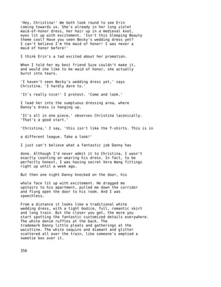 'Hey, Christina!' We both look round to see Erin
coming towards us. She's already in her long violet
maid-of-honor dress, her hair up in a medieval knot,
eyes lit up with excitement. 'Isn't this Sleeping Beauty
theme cool? Have you seen Becky's wedding dress yet?
I can't believe I'm the maid of honor! I was never a
maid of honor before!'

I think Erin's a tad excited about her promotion.

When I told her my best friend Suze couldn't make it,
and would she like to be maid of honor, she actually
burst into tears.

'I haven't seen Becky's wedding dress yet,' says
Christina. 'I hardly dare to.'

'It's really nice!' I protest. 'Come and look.'

I lead her into the sumptuous dressing area, where
Danny's dress is hanging up.

'It's all in one piece,' observes Christina laconically.
'That's a good start.'

'Christina,' I say, 'this isn't like the T-shirts. This is in

a different league. Take a look!'

I just can't believe what a fantastic job Danny has

done. Although I'd never admit it to Christina, I wasn't
exactly counting on wearing his dress. In fact, to be
perfectly honest, I was having secret Vera Wang fittings
right up until a week ago.

But then one night Danny knocked on the door, his

whole face lit up with excitement. He dragged me
upstairs to his apartment, pulled me down the corridor
and flung open the door to his room. And I was
speechless.

From a distance it looks like a traditional white
wedding dress, with a tight bodice, full, romantic skirt
and long train. But the closer you get, the more you
start spotting the fantastic customized details everywhere.
The white denim ruffles at the back. The
trademark Danny little pleats and gatherings at the
waistline. The white sequins and diamant and glitter
scattered all over the train, like someone's emptied a
sweetie box over it.


356
 