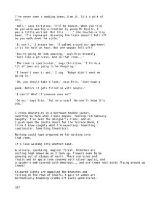 I've never seen a wedding dress like it. It's a work of
art.

'Well,' says Christina. 'I'll be honest. When you told
me you were wearing a creation by young Mr Kovitz, I
was a little worried. But this . . .' she touches a tiny
bead. 'I'm impressed. Assuming the train doesn't fall off
as you walk down the aisle.'

'It won't,' I assure her. 'I walked around our apartment
in it for half an hour. Not one sequin fell off!'

'You're going to look amazing,' says Erin dreamily.
'Just like a princess. And in that room...'

'The room is spectacular,' says Christina. 'I think a
lot of jaws are going to be dropping.'

'I haven't seen it yet,' I say. 'Robyn didn't want me
going in.'

'Oh, you should take a look,' says Erin. 'Just have a

peek. Before it gets filled up with people.'

'I can't! What if someone sees me?'

'Go on,' says Erin. 'Put on a scarf. No-one'll know it's
you.'


I creep downstairs in a borrowed hooded jacket,
averting my face when I pass anyone, feeling ridiculously
naughty. I've seen the designer's plans, and as
I push open the double doors for the Terrace Room, I
think I know roughly what I'm expecting. Something
spectacular. Something theatrical.

Nothing could have prepared me for walking into
that room.

It's like walking into another land.

A silvery, sparkling, magical forest. Branches are
arching high above me as I look up. Flowers seem to be
growing out of clumps of earth. There are vines and
fruits and an apple tree covered with silver apples, and
a spider's web covered with dewdrops.., and are those real birds flying around up
there?

Coloured lights are dappling the branches and
falling on the rows of chairs..A pair of women are
methodically brushing crumbs off every upholstered.


357
 