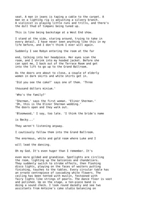 seat. A man in jeans is taping a cable to the carpet. A
man on a lighting rig is adjusting a silvery branch.
A violinist is playing little runs and trills, and there's
the dull thud of timpani being tuned up.

This is like being backstage at a West End show.

I stand at the side, staring around, trying to take in
every detail. I have never seen anything like this in my
life before, and I don't think I ever will again.

Suddenly I see Robyn entering the room at the far

end, talking into her headpiece. Her eyes scan the
room, and I shrink into my hooded jacket. Before she
can spot me, I back out of the Terrace Room and get
into the lift to go up to the Grand Ballroom.

As the doors are about to close, a couple of elderly
women in dark skirts and white shirts get in.

'Did you see the cake?' says one of them. 'Three

thousand dollars minium.'

'Who's the family?'

'Sherman,' says the first woman. 'Elinor Sherman.'
'Oh, this is the Elinor Sherman wedding.'
The doors open and they walk out.

'Bloomwood,' I say, too late. 'I think the bride's name

is Becky...'

They weren't listening anyway.

I cautiously follow them into the Grand Ballroom.

The enormous, white and gold room where Luke and I

will lead the dancing.

Oh my God. It's even huger than I remember. It's

even more gilded and grandiose. Spotlights are circling
the room, lighting up the balconies and chandeliers.
They suddenly switch to strobe effects, then flashing
disco lights, playing on the faces of waiters putting
finishing, touches to the tables. Every circular table has
an ornate centrepiece of cascading white flowers. The
ceiling has been tented with muslin, festooned with
fairy lights like strings of pearls. The dance floor is vast
and polished. Up on the stage, a ten-piece band is
doing a sound check. I look round dazedly and see two
assistants from Antoine's cake studio balancing on
 