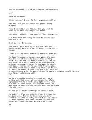 'But to be honest, I think we're beyond superstition by

now.'

'What do you mean?'

'Oh... nothing.' I count to five, psyching myself up,

then say, 'Did you hear about your parents being
delayed?'

'Yes, I was told.' Luke frowns. 'Did you speak to
them? Do you know when they'll get here?'

'Oh, soon, I expect,' I say vaguely. 'Don't worry, they

said they would definitely be there to see you walk
down the aisle.'

Which is true. In its way.

Luke doesn't know anything of my plans. He's had
enough to deal with as it is. For once, I'm the one in
charge.

I feel like I've seen a completely different Luke over

the last few weeks. A younger, more vulnerable Luke,
whom the rest of the world doesn't know anything
about. After he had that meeting with Elinor, he was
very quiet for a while. There was no huge emotional
outburst; no dramatic scene. In some ways, he simply
went back to normal. But he was still fragile, still
exhausted. Still nowhere near being able to go to work.
For about two weeks, he just slept and slept, fourteen
or fifteen hours a day. It was as though ten years of driving himself too hard
were finally catching up with
him.

Now he's gradually becoming his usual self. He's
getting back that veneer of confidence. That blank
expression when he doesn't want people to know what
he's feeling. That abrupt, businesslike manner. He's
been into the office during the past week, and it's been
like old times.

But not quite. Because although the veneer's back,

the point is, I've seen underneath it. I've seen the
way Luke works. The way he thinks and what he's
scared of and what he really wants out of life. Before
all this happened, we'd been together for over two
years. We'd lived together, we were a successful

360
 