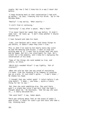 couple. But now I feel I know him in a way I never did
before.

'I keep thinking back to that conversation I had with
my mother,' he says, frowning into his drink. 'Up in the
Rainbow Room.'

'Really?' I say warily. 'What exactly--'

'I still find it confusing.'

'Confusing?' I say after a pause. 'Why's that?'

'I've never heard her speak that way before. It didn't
seem real.' He looks up. 'I don't know whether I should
believe her.'

I lean farward and take his hand.

'Luke, just because she's never said those things to
you before, it doesn't mean they aren't true.'

This is what I've said to him nearly every day since
he had the meeting with Elinor. I want to stop him
picking away at it. I want him to accept what she said,
and be happy. But he's too intelligent for that. He's
silent for a few moments, and I know he's replaying the
conversation in his mind.

'Some of the things she said seemed so true, and
others, so false.'

'Which bits sounded false?' I say lightly. 'Out of
interest?'

'When she told me that she was proud of everything
I'd done, from the founding of my company to choosing
you as a wife. It just didn't quite.. , I don't know...'
He shakes his head.

'I thought that was rather good!' I retort before I can
stop myself. 'I mean.., you know.., quite a likely
thing for her to say--'

'But then she said something else. She said there
wasn't a single day since I was born that she hadn't
thought about me.' He hesitates. 'And the way she said
it... I really believed her.'

'She said that?' I say, taken aback.

There was nothing about that on the piece of paper I
gave Elinor. I reach for Luke's gin and tonic and take a
sip, thinking hard.


361
 