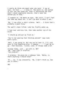 I really do think she meant what she said,' I say at
last. 'In fact . . . I know it. The point is, she wanted
to tell you she loved you. Even if everything she said
didn't sound completely natural, that's what she
wanted you to know.'

'I suppose so.' He meets my eyes. 'But still. I can't feel
the same way about her. I can't go back to where I was.'

'No,' I say after a short silence. 'Well... I think that's
probably a good thing.'

The spell's been lifted. Luke has finally woken up.

I lean over and kiss him, then take another sip of his
drink.

'I should go and put my frock on.'

'You're not wearing that fetching anorak?' says Luke
with a grin.

'Well, I was going to. But now you've seen it, I'll just
have to find something else, I suppose . . .' I get up to
go - then hesitate. 'Listen, Luke. If things seem a bit

strange today, just.., go with it, OK?'
'OK,' says Luke in surprise.
'You promise?'

'I promise.' He gives me a sideways look. 'Becky, is
there anything I should know?'

'Er... no,' I say innocently. 'No, I don't think so. See
you in there.'

362


'
 