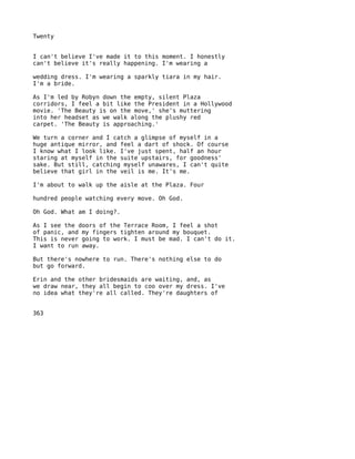 Twenty


I can't believe I've made it to this moment. I honestly
can't believe it's really happening. I'm wearing a

wedding dress. I'm wearing a sparkly tiara in my hair.
I'm a bride.

As I'm led by Robyn down the empty, silent Plaza
corridors, I feel a bit like the President in a Hollywood
movie. 'The Beauty is on the move,' she's muttering
into her headset as we walk along the plushy red
carpet. 'The Beauty is approaching.'

We turn a corner and I catch a glimpse of myself in a
huge antique mirror, and feel a dart of shock. Of course
I know what I look like. I've just spent, half an hour
staring at myself in the suite upstairs, for goodness'
sake. But still, catching myself unawares, I can't quite
believe that girl in the veil is me. It's me.

I'm about to walk up the aisle at the Plaza. Four

hundred people watching every move. Oh God.

Oh God. What am I doing?.

As I see the doors of the Terrace Room, I feel a shot
of panic, and my fingers tighten around my bouquet.
This is never going to work. I must be mad. I can't do it.
I want to run away.

But there's nowhere to run. There's nothing else to do
but go forward.

Erin and the other bridesmaids are waiting, and, as
we draw near, they all begin to coo over my dress. I've
no idea what they're all called. They're daughters of


363
 
