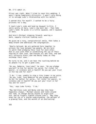 OK. I'll admit it.

Elinor was right. When I tried to save this wedding, I
wasn't being completely altruistic. I wasn't only doing
it to salvage Luke's relationship with his mother.

I wanted this for myself. I wanted to be a fairy
princess for a day.

I reach Luke's side and hand my bouquet to Erin. I
smile warmly at Gary, Luke's new best man - then take
Luke's hand. He gives it a little squeeze, and I squeeze
it back.

And here's Michael stepping forward, wearing a
dark, vaguely clerical-looking suit.

He gives me a tiny, conspiratorial smile, then takes a
deep breath and addresses the congregation.

'Dearly beloved. We are gathered here together to
witness the love between two people. We are here
to watch them pledging their love for each other.
And to join with them in celebrating the joy of their
sharing of that love. God blesses all who love, and Gad
will certainly bless Luke and Becky today as they
exchange their vows.'

He turns to me, and I can hear the rustling behind me
as people try to get a good view.

'Do you, Rebecca, love Luke?' he says. 'Do you pledge
yourself to him for better for worse, for richer for
poorer, in sickness and in health? Do you put your trust
in him now and for ever?'

'I do,' I say, unable to stop a tiny tremor in my voice.
'Do you, Luke, love Rebecca? Do you pledge yourself
to her for better for worse,, for richer for poorer, in
sickness and in health? Do you put your trust in her
now and for ever?'

'Yes,' says Luke firmly. 'I do.'

'May God bless Luke and Becky and may ihey have
happiness always.' Michael pauses and looks around
the room, as though daring anyone to argue with
him, and my fingers tighten around Luke's. 'May they
know the joy of a shared understanding, the delight of
a growing love, and the warmth of an everlasting.


365
 