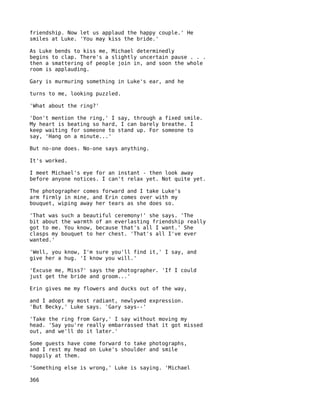 friendship. Now let us applaud the happy couple.' He
smiles at Luke. 'You may kiss the bride.'

As Luke bends to kiss me, Michael determinedly
begins to clap. There's a slightly uncertain pause . . .
then a smattering of people join in, and soon the whole
room is applauding.

Gary is murmuring something in Luke's ear, and he

turns to me, looking puzzled.

'What about the ring?'

'Don't mention the ring,' I say, through a fixed smile.
My heart is beating so hard, I can barely breathe. I
keep waiting for someone to stand up. For someone to
say, 'Hang on a minute...'

But no-one does. No-one says anything.

It's worked.

I meet Michael's eye for an instant - then look away
before anyone notices. I can't relax yet. Not quite yet.

The photographer comes forward and I take Luke's
arm firmly in mine, and Erin comes over with my
bouquet, wiping away her tears as she does so.

'That was such a beautiful ceremony!' she says. 'The
bit about the warmth of an everlasting friendship really
got to me. You know, because that's all I want.' She
clasps my bouquet to her chest. 'That's all I've ever
wanted.'

'Well, you know, I'm sure you'll find it,' I say, and
give her a hug. 'I know you will.'

'Excuse me, Miss?' says the photographer. 'If I could
just get the bride and groom...'

Erin gives me my flowers and ducks out of the way,

and I adopt my most radiant, newlywed expression.
'But Becky,' Luke says. 'Gary says--'

'Take the ring from Gary,' I say without moving my
head. 'Say you're really embarrassed that it got missed
out, and we'll do it later.'

Some guests have come forward to take photographs,
and I rest my head on Luke's shoulder and smile
happily at them.

'Something else is wrong,' Luke is saying. 'Michael

366
 