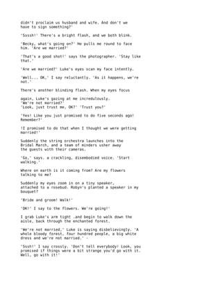 didn't proclaim us husband and wife. And don't we
have to sign something?'

'Ssssh!' There's a bright flash, and we both blink.

'Becky, what's going on?' He pulls me round to face
him. 'Are we married?'

'That's a good shot!' says the photographer. 'Stay like
that.'

'Are we married?' Luke's eyes scan my face intently.

'Well... OK,' I say reluctantly. 'As it happens, we're
not.'

There's another blinding flash. When my eyes focus

again, Luke's gazing at me incredulously.
'We're not married?'
'Look, just trust me, OK?' 'Trust you?'

'Yes! Like you just promised to do five seconds ago!
Remember?'

!I promised to do that when I thought we were getting
married!'

Suddenly the string orchestra launches into the
Bridal March, and a team of minders usher away
the guests with their cameras.

'Go,' says. a crackling, disembodied voice. 'Start
walking.'

Where on earth is it coming from? Are my flowers
talking to me?

Suddenly my eyes zoom in on a tiny speaker,
attached to a rosebud. Robyn's planted a speaker in my
bouquet?

'Bride and groom! Walk!'

'OK!' I say to the flowers. We're going!'

I grab Luke's arm tight .and begin to walk down the
aisle, back through the enchanted forest.

'We're not married,' Luke is saying disbelievingly. 'A
whole bloody forest, four hundred people, a big white
dress and we're not married.' -

'Sssh!' I say crossly. 'Don't tell everybody! Look, you
promised if things were a bit strange you'd go with it.
Well, go with it!'
 