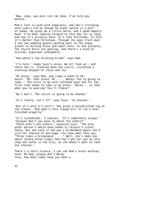 'Now, Luke, you must call me Jane. I've told you
before.'

Mum's face is pink with happiness, and she's clutching
onto Luke's arm as though he might vanish in a puff
of smoke. He gives me a little smile, and I beam happily
back. I've been looking forward to this day for so long,
and now it's actually here. It's like Christmas. In fact,
it's better than Christmas. Through the open front door
I can see wedding guests walking past on the snowy
gravel in morning dress and smart hats. In the distance,
the church bells are pealing, and there's a kind of
excited, expectant atmosphere.

'And where's the blushing bride?' says Dad.

'I'm here,' comes Suze's voice. We all look up - and
there she is, floating down the stairs, clutching a
stunning bouquet of roses and ivy.

'Oh Suzie,' says Mum, and claps a hand to her
mouth. 'Oh, that dress! Oh . . . Becky! You're going to
look--' She turns to me with softened eyes and for the
first time seems to take in my dress. 'Becky... is that
what you're wearing? You'll freeze!'

'No I won't. The church is going to be heated.'

'It's lovely, isn't it?' says Suze. 'So unusual.'

'But it's only a T-shirt!' She gives a dissatisfied tug at
the sleeve. 'And what's this flayed bit? It isn't even
finished properly!'

'It's customized,' I explain. 'It's completely unique.'
'Unique? Don't you have to match the others?'
'There aren't any others,' explains Suze. 'The only
other person I would have asked is Tarquin's sister
Fenny. But she said if she was a bridesmaid again she'd
jinx her chances of marriage. You know what they say.
"Three times a bridesmaid . . ." Well, she's been one
about ninety-three times! And she's got her eye on this
chap who works in the City, so she doesn't want to take
any chances.'

There's a short silence. I can see Mum's brain working
hard. Oh God, please don't'Becky
love, how many times have you been a


47
 