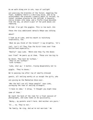 As we walk along arm in arm, rays of sunlight

are piercing the branches of the forest, dappling the
floor. Suddenly there's a whirring noise, and to my
astonishment the branches creakily begin to retreat, to
reveal rainbows playing on the ceiling. A heavenly
chorus breaks into song, and a fluffy cloud descends
from the sky, on which a pair of fat pink doves are
reposing.

Oh God. I've got the giggles. This is too much. Are

these the tiny additional details Robyn was talking

about?

I look up at Luke, and his mouth is twitching
suspicously, too.

'What do you think of the forest?' I say brightly. 'It's

cool, isn't it? They flew the birch trees over from
Switzerland especially.'

'Really?' says Luke. 'Where did they fly the doves

over from?' He peers up at them. 'Those are too big to

be doves. They must be turkeys.'
'They're not turkeys!'
'Love turkeys.'

'Luke, shut up,' I mutter, trying desperately not to

giggle. 'They're doves.'

We're passing row after row of smartly dressed

guests, all smiling warmly at us except the girls, who

are giving me the Manhattan Once-over.

'Who the hell are all these people?' says Luke,
surveying the rows of smiling strangers.

'I have no idea.' I shrug. 'I thought you might know

some of them.'

We reach the back of the room for a final session of
photographs, and Luke looks at me quizzically.

'Becky,, my parents aren't here. And neither are yours.'

'Er... no. They're not.'

'No family. No ring. And we're not married.' He
 