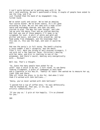 I can't quite believe we're getting away with it. No
one's said anything. No-one's questioned a thing. A couple of people have asked to
see the ring, and I've
just flashed them the band of my engagement ring,
turned round.

We've eaten sushi and caviar. We've had an amazing
four-course dinner. We've drunk toasts. It's all gone
according to plan. We cut the cake with a huge silver
sword and everybody cheered, and then the band
started to play 'The Way You Look Tonight' and Luke
led me onto the dance floor and we started dancing.
And that was one of those moments I'll keep in my
scrapbook for ever. A whirl of white and gold and
glitter and music, and Luke's arms around me, and my
head giddy from champagne, and the knowledge that
this was it, this was the high, and soon it would be
over.

And now the party's in full swing. The band's playing
a jazzy number I don't recognize, and the dance
floor's full. Amid the throng of well-dressed strangers, I
can pick out a few familiar faces. Christina's dancing
with her date, and Erin is chatting to one of the
groomsmen. And there's Laurel, dancing very energetically
with... Michael!

Well now. That's a thought.

'So. Guess how many people have asked for my
card?' says a voice in my ear. I turn round, to see Danny
looking triumphant, a glass of champagne in each hand
and a cigarette in his mou.th. 'Twenty! At least! One wanted me to measure her up,
right then and there.
They all think the dress is to die for. And when I told
them I'd worked with John Galliano...'

'Danny, you've never worked with John Galliano!'

'I passed him a cup of coffee once,' he says defensively.
'And he thanked me. That was, in its way, an
artistic communication...'

'If you say so.' I grin at him happily. 'I'm so pleased
for you.'

369
 