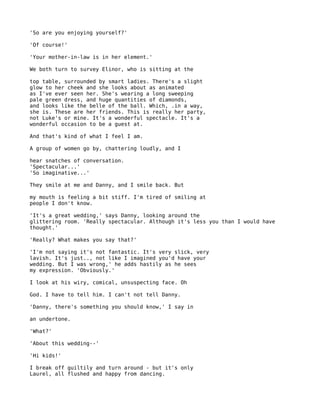 'So are you enjoying yourself?'

'Of course!'

'Your mother-in-law is in her element.'

We both turn to survey Elinor, who is sitting at the

top table, surrounded by smart ladies. There's a slight
glow to her cheek and she looks about as animated
as I've ever seen her. She's wearing a long sweeping
pale green dress, and huge quantities of diamonds,
and looks like the belle of the ball. Which, .in a way,
she is. These are her friends. This is really her party,
not Luke's or mine. It's a wonderful spectacle. It's a
wonderful occasion to be a guest at.

And that's kind of what I feel I am.

A group of women go by, chattering loudly, and I

hear snatches of conversation.
'Spectacular...'
'So imaginative...'

They smile at me and Danny, and I smile back. But

my mouth is feeling a bit stiff. I'm tired of smiling at
people I don't know.

'It's a great wedding,' says Danny, looking around the
glittering room. 'Really spectacular. Although it's less you than I would have
thought.'

'Really? What makes you say that?'

'I'm not saying it's not fantastic. It's very slick, very
lavish. It's just.., not like I imagined you'd have your
wedding. But I was wrong,' he adds hastily as he sees
my expression. 'Obviously.'

I look at his wiry, comical, unsuspecting face. Oh

God. I have to tell him. I can't not tell Danny.

'Danny, there's something you should know,' I say in

an undertone.

'What?'

'About this wedding--'

'Hi kids!'

I break off guiltily and turn around - but it's only
Laurel, all flushed and happy from dancing.
 