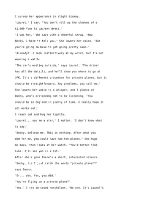 I survey her appearance in slight dismay.

'Laurel,' I say. 'You don't roll up the sleeves of a

$1,000 Yves St Laurent dress.'

'I was hot,' she says with a cheerful shrug. 'Now

Becky, I hate to tell you.' She lowers her voice. 'But

yau're going to have to get going pretty saon.'

'Already?' I look instinctively at my wrist, but I'm not

wearing a watch.

'The car's waiting outside,' says Laurel. 'The driver

has all the details, and he'll show you where to go at

JFK. It's a different procedure for private planes, but it

should be straightforward. Any problems, you call me.'

She lowers her voice to a whisper, and I glance at

Danny, who's pretending not to be listening. 'You

should be in England in plenty of time. I really hope it

all works out.'

I reach out and hug her tightly.

'Laurel... you're a star,' I mutter. 'I don't know what

to say.'

'Becky, believe me. This is nothing. After what you

did for me, you could have had ten planes.' She hugs

me back, then looks at her watch. 'You'd better find

Luke. I'll see yon in a bit.'

After she's gone there's a short, interested silence.

'Becky, did I just catch the words "private plane"?'

says Danny.

'Er... yes. Yes, you did.'

'You're flying on a private plane?'

'Yes.' I try to sound nonchalant. 'We are. It's Laurel's
 