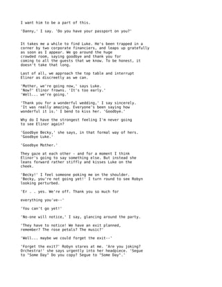 I want him to be a part of this.

'Danny,' I say. 'Do you have your passport on you?'


It takes me a while to find Luke. He's been trapped in a
corner by two corporate financiers, and leaps up gratefully
as soon as I appear. We go around the huge
crowded room, saying goodbye and thank you for
coming to all the guests that we know. To be honest, it
doesn't take that long.

Last of all, we approach the top table and interrupt
Elinor as discreetly as we can.

'Mother, we're going now,' says Luke.
'Now?' Elinor frowns. 'It's too early.'
'Well... we're going.'

'Thank you for a wonderful wedding,' I say sincerely.
'It was really amazing. Everyone's been saying how
wonderful it is.' I bend to kiss her. 'Goodbye.'

Why do I have the strongest feeling I'm never going
to see Elinor again?

'Goodbye Becky,' she says, in that formal way of hers.
'Goodbye Luke.'

'Goodbye Mother.'

They gaze at each other - and for a moment I think
Elinor's going to say something else. But instead she
leans forward rather stiffly and kisses Luke on the
cheek.

'Becky!' I feel someone poking me on the shoulder.
'Becky, you're not going yet!' I turn round to see Robyn
looking perturbed.

'Er . . yes. We're off. Thank you so much for

everything you've--'

'You can't go yet!'

'No-one will notice,' I say, glancing around the party.

'They have to notice! We have an exit planned,
remember? The rose petals? The music?'

'Well... maybe we could forget the exit--'

'Forget the exit?' Robyn stares at me. 'Are you joking?
Orchestra!' she says urgently into her headpiece. 'Segue
to "Some Day" Do you copy? Segue to "Some Day".'
 