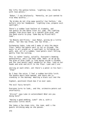 She lifts the walkie-talkie. 'Lighting crew, stand by
with rose petals.'

'Robyn,' I say helplessly. 'Honestly, we just wanted to
slip away quietly...'

'My brides do not slip away quietly! Cue fanfare,' she
mutters into her headpiece. 'Lighting crew, prepare exit
spotlight.'

There's a sudden loud fanfare of trumpets, and
the guests on the dance floor all jump. The lighting
changes from disco beat to a radiant pink glow, and
the band starts to play 'Some Day my Prince Will
Come'.

'Go Beauty and Prince,' says Robyn, giving me a little
shove. 'Go! One two three, one two three...'

Exchanging looks, Luke and I make it onto the dance
floor, where the guests part to let us through. The
music is all around us, a spotlight is following our
path, and, all of a sudden, rose petals start falling
gently from the ceiling.

This is rather lovely, actually. Everyone's beaming
benevolently, and I can hear some 'Aahs' as we go by.
The glow of pink light is like being inside a rainbow,
and the rose petals smell wonderful as they. land on our
heads and arms and drift to the floor. Luke and I are

smiling at each other, ant there's a petal in his hair--
'Stop!'

As I hear the voice, I feel a sudden horrible lurch.
The double doors have opened, and there she is,
standing in the doorway. Wearing a black suit and the

highest, pointiest black boo I've ever seen.

The evil fairy herself.

Everyone turns to look,, and the. orchestra peters out
uncertainly.

'Alicia?' says Luke in astonishment What are you
doing here?'

'Having a good wedding, Luke?' she a, with a
malicious little smirk.

She takes a few steps into. the room, andl s the
guests shrinking away as she passes.

373
 