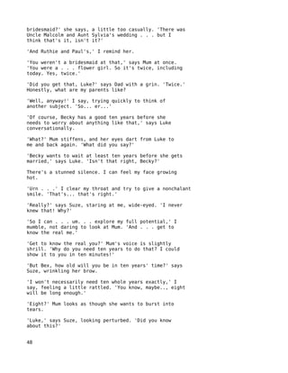bridesmaid?' she says, a little too casually. 'There was
Uncle Malcolm and Aunt Sylvia's wedding . . . but I
think that's it, isn't it?'

'And Ruthie and Paul's,' I remind her.

'You weren't a bridesmaid at that,' says Mum at once.
'You were a . . . flower girl. So it's twice, including
today. Yes, twice.'

'Did you get that, Luke?' says Dad with a grin. 'Twice.'
Honestly, what are my parents like?

'Well, anyway!' I say, trying quickly to think of
another subject. 'So... er...'

'Of course, Becky has a good ten years before she
needs to worry about anything like that,' says Luke
conversationally.

'What?' Mum stiffens, and her eyes dart from Luke to
me and back again. 'What did you say?'

'Becky wants to wait at least ten years before she gets
married,' says Luke. 'Isn't that right, Becky?'

There's a stunned silence. I can feel my face growing
hot.

'Urn . . .' I clear my throat and try to give a nonchalant
smile. 'That's... that's right.'

'Really?' says Suze, staring at me, wide-eyed. 'I never
knew that! Why?'

'So I can . . . um. . . explore my full potential,' I
mumble, not daring to look at Mum. 'And . . . get to
know the real me.'

'Get to know the real you?' Mum's voice is slightly
shrill. 'Why do you need ten years to do that? I could
show it to you in ten minutes!'

'But Bex, how old will you be in ten years' time?' says
Suze, wrinkling her brow.

'I won't necessarily need ten whole years exactly,' I
say, feeling a little rattled. 'You know, maybe.., eight
will be long enough.'

'Eight?' Mum looks as though she wants to burst into
tears.

'Luke,' says Suze, looking perturbed. 'Did you know
about this?'


48
 