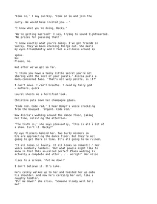 'Come in,' I say quickly. 'Come on in and join the

party. We would have invited you...'

'I know what you're doing, Becky.'

'We're getting married!' I say, trying to sound lighthearted.
'No prizes for guessing that!'

'I know exactly what you're doing. I've got friends in
Surrey. They've been checking things out. She meets
my eyes triumphantly and I feel a coldness around my

spine.
No.
Please, no.

Not after we've got so far.

'I think you have a teeny little secret you're not
sharing with the rest of your guests.' Alicia pulls a
mock-concerned face. 'That's not very polite, is it?'

I can't move. I can't breathe. I need my fairy god
- mothers, quick.

Laurel shoots me a horrified look.

Christina puts down her champagne glass.

'Code red. Code red,' I hear Robyn's voice crackling
from the bouquet. 'Urgent. Code red.'

Now Alicia's walking around the dance floor, [aking
her time, relishing the attention.

'The truth is,' she says pleasantly, 'this is all a bit af
a sham. Isn't it, Becky?'

My eye flickers behind her. Two burly minders in
DJs are approaching the dance floor. But they're not
going to get there in time. It's all going to be ruined.

'It all looks so lovely. It all looks so romantic.' Her
voice suddenly hardens. 'But what people might like to
know is that this so-called perfect Plaza wedding is
actually a complete and utter . . . arrrgh!' Her voice

rises to a scream. 'Put me down!'

I don't believe it. It's Luke.

He's calmly walked up to her and hoisted her up onto
his shoulder. And now he's carrying her out, like a
naughty toddler.
'Put me down!' she cries. 'Someone bloody well help
me!'
 