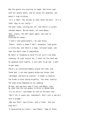 But the guests are starting to laugh. She kicks Luke

with her pointy boots, and he raises his eyebrows, but

doesn't stop striding.

'It's a fake!' she shrieks as they reach the door. 'It's a

fake! They're not really--'

The door slams, cutting her off, and there's a silent,

shocked moment. No-one moves, not even Robyn.

Then, slowly, the door opens again, and Luke re
appears,
brushing his hands.

'I don't like gatecrashers,' he says dryly.

'Bravo,' shouts a woman I don't recognize. Luke gives

a little bow, and there's a huge, relieved laugh, and

soon the whole room is applauding.

My heart is thumping so hard I'm not sure I can keep

standing. As Luke rejoins me, I reach for his hand and

he squeezes mine tightly. I just want to go now. I want

to get away.

There's an interested babble around the room, and,

thank God, I can hear people murmuring things like

'deranged' and'must be jealous'. A woman in head-to

toe Prada is even saying brightly, 'You know, exactly

the same thing happened at our wedding '

Oh God, and now here come F.linor and Robyn, side
by side like the two queens in A/ice in Wonderland.

'I'm so sorry!' says Robyn as soon as she gets near.

'Don't let it upset you, sweetheart. She's just a sad girl

with a grudge.'

'Who was that?' says Elinor, with a frown. 'Did you

know her?'

'A disgruntled ex-client,' says Robyn. 'Some of these
 