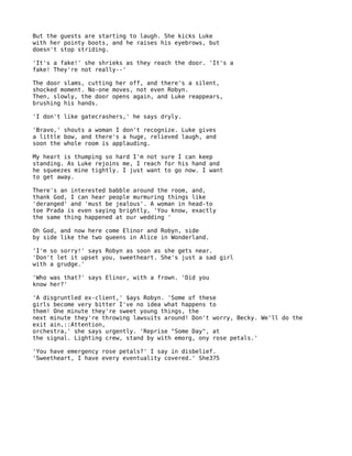 But the guests are starting to laugh. She kicks Luke
with her pointy boots, and he raises his eyebrows, but
doesn't stop striding.

'It's a fake!' she shrieks as they reach the door. 'It's a
fake! They're not really--'

The door slams, cutting her off, and there's a silent,
shocked moment. No-one moves, not even Robyn.
Then, slowly, the door opens again, and Luke reappears,
brushing his hands.

'I don't like gatecrashers,' he says dryly.

'Bravo,' shouts a woman I don't recognize. Luke gives
a little bow, and there's a huge, relieved laugh, and
soon the whole room is applauding.

My heart is thumping so hard I'm not sure I can keep
standing. As Luke rejoins me, I reach for his hand and
he squeezes mine tightly. I just want to go now. I want
to get away.

There's an interested babble around the room, and,
thank God, I can hear people murmuring things like
'deranged' and 'must be jealous'. A woman in head-to
toe Prada is even saying brightly, 'You know, exactly
the same thing happened at our wedding '

Oh God, and now here come Elinor and Robyn, side
by side like the two queens in Alice in Wonderland.

'I'm so sorry!' says Robyn as soon as she gets near.
'Don't let it upset you, sweetheart. She's just a sad girl
with a grudge.'

'Who was that?' says Elinor, with a frown. 'Did you
know her?'

'A disgruntled ex-client,' $ays Robyn. 'Some of these
girls become very bitter I've no idea what happens to
them! One minute they're sweet young things, the
next minute they're throwing lawsuits around! Don't worry, Becky. We'll do the
exit ain,::Attention,
orchestra,' she says urgently. 'Reprise "Some Day", at
the signal. Lighting crew, stand by with emorg, ony rose petals.'

'You have emergency rose petals?' I say in disbelief.
'Sweetheart, I have every eventuality covered.' She375
 