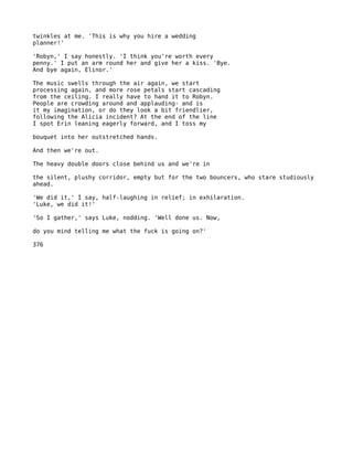 twinkles at me. 'This is why you hire a wedding
planner!'

'Robyn,' I say honestly. 'I think you're worth every
penny.' I put an arm round her and give her a kiss. 'Bye.
And bye again, Elinor.'

The music swells through the air again, we start
processing again, and more rose petals start cascading
from the ceiling. I really have to hand it to Robyn.
People are crowding around and applauding- and is
it my imagination, or do they look a bit friendlier,
following the Alicia incident? At the end of the line
I spot Erin leaning eagerly forward, and I toss my

bouquet into her outstretched hands.

And then we're out.

The heavy double doors close behind us and we're in

the silent, plushy corridor, empty but for the two bouncers, who stare studiously
ahead.

'We did it,' I say, half-laughing in relief; in exhilaration.
'Luke, we did it!'

'So I gather,' says Luke, nodding. 'Well done us. Now,

do you mind telling me what the fuck is going on?'

376
 