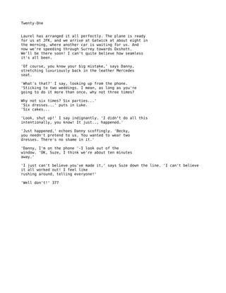 Twenty-One


Laurel has arranged it all perfectly. The plane is ready
for us at JFK, and we arrive at Gatwick at about eight in
the morning, where another car is waiting for us. And
now we're speeding through Surrey towards Oxshott.
We'll be there soon! I can't quite believe how seamless
it's all been.

'Of course, you know your big mistake,' says Danny,
stretching luxuriously back in the leather Mercedes
seat.

'What's that?' I say, looking up from the phone.
'Sticking to two weddings. I mean, as long as you're
going to do it more than once, why not three times?

Why not six times? Six parties...'
'Six dresses...' puts in Luke.
'Six cakes...

'Look, shut up!' I say indignantly. 'I didn't do all this
intentionally, you know! It just.., happened.'

'Just happened,' echoes Danny scoffingly. 'Becky,
you needn't pretend to us. You wanted to wear two
dresses. There's no shame in it.'

'Danny, I'm on the phone '-I look out of the
window. 'OK, Suze, I think we're about ten minutes
away.'

'I just can't believe you've made it,' says Suze down the line. 'I can't believe
it all worked out! I feel like
rushing around, telling everyone!'

'Well don't!' 377
 
