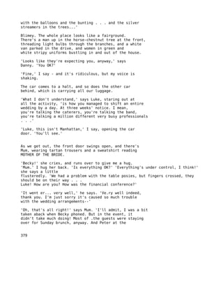with the balloons and the bunting . . . and the silver
streamers in the trees...'

Blimey. The whole place looks like a fairground.
There's a man up in the horse-chestnut tree at the front,
threading light bulbs through the branches, and a white
van parked in the drive, and women in green and
white stripy uniforms bustling in and out of the house.

'Looks like they're expecting you, anyway,' says
Danny. 'You OK?'

'Fine,' I say - and it's ridiculous, but my voice is
shaking.

The car comes to a halt, and so does the other car
behind, which is carrying all our luggage.

'What I don't understand,' says Luke, staring out at
all the activity, 'is how you managed to shift an entire
wedding by a day. At three weeks' notice. I mean,
you're talking the caterers, you're talking the band,
you're talking a million different very busy professionals
. . .'

'Luke, this isn't Manhattan,' I say, opening the car
door. 'You'll see.'


As we get out, the front door swings open, and there's
Mum, wearing tartan trousers and a sweatshirt reading
MOTHER OF THE BRIDE.

'Becky!' she cries, and runs over to give me a hug.
'Mum.' I hug her back. 'Is everything OK?' 'Everything's under control, I think!'
she says a little
flusteredly. 'We had a problem with the table posies, but fingers crossed, they
should be on their way . . .
Luke! How are you? How was the financial conference?'

'It went er... very well,' he says. 'Ve.ry well indeed,
thank you. I'm just sorry it's caused so much trouble
with the wedding arrangements--'

'Oh, that's all right!' says Mum. 'I'll admit, I was a bit
taken aback when Becky phoned. But in the event, it
didn't take much doing! Most of .the guests were staying
over for Sunday brunch, anyway. And Peter at the


379
 