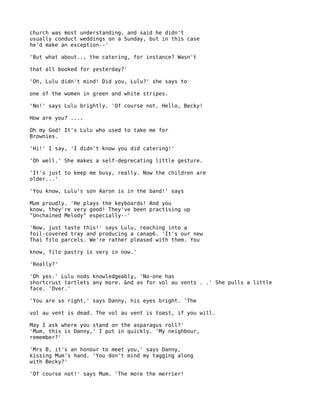 church was most understanding, and said he didn't
usually conduct weddings on a Sunday, but in this case
he'd make an exception--'

'But what about.., the catering, for instance? Wasn't

that all booked for yesterday?'

'Oh, Lulu didn't mind! Did you, Lulu?' she says to

one of the women in green and white stripes.

'No!' says Lulu brightly. 'Of course not. Hello, Becky!

How are you? ....

Oh my God! It's Lulu who used to take me for
Brownies.

'Hi!' I say, 'I didn't know you did catering!'

'Oh well.' She makes a self-deprecating little gesture.

'It's just to keep me busy, really. Now the children are
older...'

'You know, Lulu's son Aaron is in the band!' says

Mum proudly. 'He plays the keyboards! And you
know, they're very good! They've been practising up
"Unchained Melody" especially--'

'Now, just taste this!' says Lulu, reaching into a
foil-covered tray and producing a canap6. 'It's our new
Thai filo parcels. We're rather pleased with them. You

know, filo pastry is very in now.'

'Really?'

'Oh yes.' Lulu nods knowledgeably, 'No-one has
shortcrust tartlets any more. &nd as for vol au vents . .' She pulls a little
face. 'Over.'

'You are so right,' says Danny, his eyes bright. 'The

vol au vent is dead. The vol au vent is toast, if you will.

May I ask where you stand on the asparagus roll?'
'Mum, this is Danny,' I put in quickly. 'My neighbour,
remember?'

'Mrs B, it's an honour to meet you,' says Danny,
kissing Mum's hand. 'You don't mind my tagging along
with Becky?'

'Of course not!' says Mum. 'The more the merrier!
 
