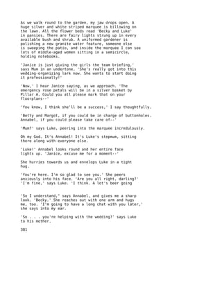 As we walk round to the garden, my jaw drops open. A
huge silver and white striped marquee is billowing on
the lawn. All the flower beds read 'Becky and Luke'
in pansies. There are fairy lights strung up in every
available bush and shrub. A uniformed gardener is
polishing a new granite water feature, someone else
is sweeping the patio, and inside the marquee I can see
lots of middle-aged women sitting in a semicircle,
holding notebooks.

'Janice is just giving the girls the team briefing,'
says Mum in an undertone. 'She's really got into this
wedding-organizing lark now. She wants to start doing
it professionally!'

'Now,' I hear Janice saying, as we approach. 'The
emergency rose petals will be in a silver basket by
Pillar A. Could you all please mark that on your
floorplans--'

'You know, I think she'll be a success,' I say thoughtfully.

'Betty and Margot, if you could be in charge of buttonholes.
Annabel, if you could please take care of--'

'Mum?' says Luke, peering into the marquee incredulously.

Oh my God. It's Annabel! It's Luke's stepmum, sitting
there along with everyone else.

'Luke!' Annabel looks round and her entire face
lights up. 'Janice, excuse me for a moment--'

She hurries towards us and envelops Luke in a tight
hug.

'You're here. I'm so glad to see you.' She peers
anxiously into his face. 'Are you all right, darling?'
'I'm fine,' says Luke. 'I think. A lot's beer going


'So I understand," says Annabel, and gives me a sharp
look. 'Becky.' She reaches out with one arm and hugs
me, too. 'I'm going to have a long chat with you later,'
she says into my ear.

'So . . . you're helping with the wedding?' says Luke
to his mother.

381
 