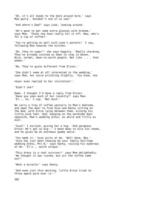 'Oh, it's all hands to the deck around here,' says
Mum gaily. 'Annabel's one of us now!'

'And where's Dad?' says Luke, looking around.

'He's gone to get some extra glasses with Graham,'
says Mum. 'Those two have really hit it off. Now, who's
for a cup of coffee?'

'You're getting on well with Luke's parents!' I say,
following Mum towards the kitchen.

'Oh, they're super!' she says happily. 'Really charming.
They've already invited us down to stay in Devon.
Nice, normal, down-to-earth people. Not like . . . that
woman.'

'No. They're quite different from Elinor.'

'She didn't seem at all interested in the wedding,'
says Mum, her voice prickling slightly. 'You know, she

never even replied to her invitation!'.

'Didn't she?'

Damn. I thought I'd done a reply from Elinor.
'Have you seen much of her recently?' says Mum.
'Er... no,' I say. 'Not much.'

We carry a tray of coffee upstairs to Mum's bedroom,
and open the door to find Suze and Danny sitting on
the bed, with Ernie lying between them, kicking his
little pink feet. And, hanging on the wardrobe door
opposite, Mum's wedding dress, as white and frilly as
ever.

'Suze!' I exclaim, giving her a hug. 'And gorgeous
Ernie! He's got so big--' I bend down to kiss his cheek,
and he gives me an enormous gummy smile.

'You made it.' Suze grins at me. 'Well done, Bex.'
'Suze has just been showing me your family heirloom
wedding dress, Mrs B,' says Danny, raising his eyebrows
at me. 'It's... quite unique.'

'This dress is a real survivor!' says Mum delightedly.
'We thought it was ruined, but all the coffee came
out!'

'What a miracle!' says Danny.

'And even just this morning, little Ernie tried to
throw apple pure over it--'

382
 
