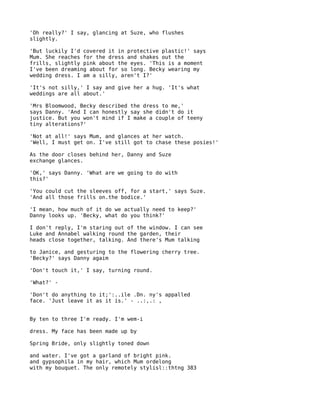 'Oh really?' I say, glancing at Suze, who flushes
slightly.

'But luckily I'd covered it in protective plastic!' says
Mum. She reaches for the dress and shakes out the
frills, slightly pink about the eyes. 'This is a moment
I've been dreaming about for so long. Becky wearing my
wedding dress. I am a silly, aren't I?'

'It's not silly,' I say and give her a hug. 'It's what
weddings are all about.'

'Mrs Bloomwood, Becky described the dress to me,'
says Danny. 'And I can honestly say she didn't do it
justice. But you won't mind if I make a couple of teeny
tiny alterations?'

'Not at all!' says Mum, and glances at her watch.
'Well, I must get on. I've still got to chase these posies!'

As the door closes behind her, Danny and Suze
exchange glances.

'OK,' says Danny. 'What are we going to do with
this?'

'You could cut the sleeves off, for a start,' says Suze.
'And all those frills on.the bodice.'

'I mean, how much of it do we actually need to keep?'
Danny looks up. 'Becky, what do you think?'

I don't reply, I'm staring out of the window. I can see
Luke and Annabel walking round the garden, their
heads close together, talking. And there's Mum talking

to Janice, and gesturing to the flowering cherry tree.
'Becky?' says Danny agaim

'Don't touch it,' I say, turning round.

'What?' -

'Don't do anything to it;':..ile .Dn. ny's appalled
face. 'Just leave it as it is.' - ..:,.: ,


By ten to three I'm ready. I'm wem-i

dress. My face has been made up by

Spring Bride, only slightly toned down

and water. I've got a garland of bright pink.
and gypsophila in my hair, which Mum ordelong
with my bouquet. The only remotely stylisl::thtng 383
 