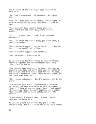 'We discussed it the other day,' says Luke with an
easy smile.

'But I don't understand,' she persists. 'What about
the--'

'The time?' Luke cuts her off neatly. 'You're right. I
think we should all get going. You know it's five to
two?'

'Five minutes?' Suze suddenly looks petrified.
'Really? But I'm not ready! Bex, where are your
flowers?'

'Er . . . in your room, I think. I put them down
somewhere...'

'Well, get them! And where's Daddy got to? Oh shit, I
want a cigarette--'

'Suze, you can't smoke!' I say in horror. 'It's bad for
the--' I stop myself just in time.

'For the dress?' suggests Luke helpfully.

'Yes. She might.., drop ash on it.'


By the time I've found my flowers in Suze's bathroom,
redone my lipstick and come downstairs again, only
Luke is left in the hall.

'Your parents have gone over,'   he says. 'Suze says we
should go over too, and she'll   come with her father in
the carriage. And I've found a   coat for you,' he adds,
proffering a sheepskin jacket.   'Your mother's right, you
can't walk over like that.'

'OK,' I agree reluctantly. 'But I'm taking it off in the
church.'

'Did you know your dress is unravelling at the back,
by the way?' he says as he helps me into the jacket.
'Really?' I look at him in dismay. 'Does it look awful?'
'It looks very nice.' His mouth tWitches into a smile.
'But you might want to find a safety pin after the
service.'

'Bloody Danny!' I shake my head. 'I knew I should
have gone for Donna Karan.'

As Luke and I make our way over the gravel to the
tented walkway, the air is still and silent and a watery


49
 