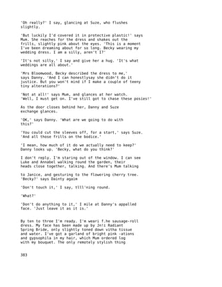 'Oh really?' I say, glancing at Suze, who flushes
slightly.

'But luckily I'd covered it in protective plastic!' says
Mum. She reaches for the dress and shakes out the
frills, slightly pink about the eyes. 'This is a moment
I've been dreaming about for so long. Becky wearing my
wedding dress. I am a silly, aren't I?'

'It's not silly,' I say and give her a hug. 'It's what
weddings are all about.'

'Mrs Bloomwood, Becky described the dress to me,'
says Danny. 'And I can honestlysay she didn't do it
justice. But you won't mind if I make a couple of teeny
tiny alterations?'

'Not at all!' says Mum, and glances at her watch.
'Well, I must get on. I've still got to chase these posies!'

As the door closes behind her, Danny and Suze
exchange glances.

'OK,' says Danny. 'What are we going to do with
this?'

'You could cut the sleeves off, for a start,' says Suze.
'And all those frills on the bodice.'

'I mean, how much of it do we actually need to keep?'
Danny looks up. 'Becky, what do you think?'

I don't reply. I'm staring out of the window. I can see
Luke and Annabel walking round the garden, their
heads close together, talking. And there's Mum talking

to Janice, and gesturing to the flowering cherry tree.
'Becky?' says Dainty agaim

'Don't touch it,' I say, tlll'ning round.

'What?'

'Don't do anything to it,' I mile at Danny's appalled
face. 'Just leave it as it is.'


By ten to three I'm ready. I'm weari f.he sausage-roll
dress. My face has been made up by Jn!i Radiant
Spring Bride, only slightly toned down vitha tissue
and water. I've got a garland of bright pink -ations
and gypsophila in my hair, which Mum ordered log
with my bouquet. The only remotely stylish thing


383
 