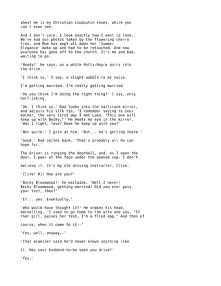 about me is my Christian Louboutin shoes, which you
can't even see.

And I don't care. I look exactly how I want to look.
We've had our photos taken by the flowering cherry
tree, and Mum has wept all down her 'Summer
Elegance' make-up and had to be retouched. And now
everyone has gone off to the church. It's me and Dad,
waiting to go.

'Ready?' he says, as a white Rolls-Royce purrs into
the drive.

'I think so,' I say, a slight wobble to my voice.

I'm getting married. I'm really getting married.

'Do you think I'm doing the right thing?' I say, only
half-joking.

'Oh, I think so.' Dad looks into the hallstand mirror,
and adjusts his silk tie. 'I remember saying to your
mother, the very first day I met Luke, "This one will
keep up with Becky."' He meets my eye in the mirror.
'Was I right, love? Does he keep up with you?'

'Not quite.' I grin at him. 'But... he's getting there.'

'Good.' Dad smiles back. 'That's probably all he can
hope for.'

The driver is ringing the doorbell, and, as I open the
door, I peer at the face under the peaked cap. I don't

believe it. It's my old driving instructor, Clive.

'Clive! Hi! How are you?'

'Becky Bloomwood!' he exclaims. 'Well I never!
Becky Bloomwood, getting married! Did you ever pass
your test, then?'

'Er... yes. Eventually.'

'Who would have thought it?' He shakes his head,
marvelling. 'I used to go home to the wife and say, "If
that girl, passes her test, I'm a flied egg." And then of

course, when it came to it--'

'Yes, well, anyway--'

'That examiner said he'd never known anything like

it. Has your husband-to-be seen you drive?'

'Yes.'
 