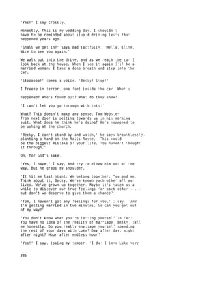 'Yes!' I say crossly.

Honestly. This is my wedding day. I shouldn't
have to be reminded about stupid driving tests that
happened years ago.

'Shall we get in?' says Dad tactfully. 'Hello, Clive.
Nice to see you again.'

We walk out into the drive, and as we reach the car I
look back at the house. When I see it again I'll be a
married woman. I take a deep breath and step into the
car.

'Stooooop!' comes a voice. 'Becky! Stop!'

I freeze in terror, one foot inside the car. What's

happened? Who's found out? What do they know?

'I can't let you go through with this!'

What? This doesn't make any sense. Tom Webster
from next door is pelting towards us in his morning
suit. What does he think he's doing? He's supposed to
be ushing at the church.

'Becky, I can't stand by and watch,' he says breathlessly,
planting a hand on the Rolls-Royce. 'This could
be the biggest mistake of your life. You haven't thought
it through.'

Oh, for God's sake.

'Yes, I have,' I say, and try to elbow him out of the
way. But he grabs my shoulder.

'It hit me last night. We belong together. You and me.
Think about it, Becky. We've known each other all our
lives. We've grown up together. Maybe it's taken us a
while to discover our true feelings for each other . . .
but don't we deserve to give them a chance?'

'Tom, I haven't got any feelings for you,' I say. 'And
I'm getting married in two minutes. So can you get out
of my way?'

'You don't know what you're letting yourself in for!
You have no idea of the reality of marriage! Becky, tell
me honestly. Do you really envisage yourself spending
the rest of your days with Luke? Day after day, night
after night? Hour after endless hour?'

'Yes!' I say, losing my temper. 'I do! I love Luke very .


385
 