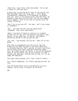 'Good luck,' says Clive, then nods ahead. 'You've got
a couple of late ones here.'

A black taxi is pulling up in front of the church, and
both passenger doors are flung open. I stare ahead
incredulously, wondering if I'm dreaming, as Michael
gets out, still in his evening dress from the Plaza. He
extends a hand back into the taxi, and the next moment
Laurel appears, still in her Yves St Laurent with the
sleeves rolled up.

'Don't let us put you off!' she says. 'We'll just sneak
in somewhere--'

'But... but what the hell are you doing here?'
'Language,' says Clive reprovingly.

'What's   the point of being in control of a hundred
private   jets if you can't fly wherever you want?' says
Laurel,   as she comes over to hug me. 'We suddenly
decided   we wanted to see you get married.'

'For real,' says Michael into my ear. 'Hats off to you,
Becky.'

When they've disappeared into the church, Dad and
I make our way down the path to the porch where Suze
is excitedly waiting. She's wearing a silvery blue dress,
and carrying Ernie, who's wearing a matching romper
suit. As I peep inside the church, I can see the gathered
faces of all my family; all my old friends; all Luke's
friends and relations. Sitting side by side, all lit up,
happy and expectant.

The organ stops playing, and I feel a stab of nerves.

It's finally happening. I'm finally getting married. For
real.

Then the Bridal March starts and Dad gives my arm a
squeeze, and we start to process up the aisle.

387
 