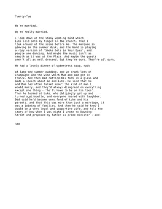 Twenty-Two


We're married.

We're really married.

I look down at the shiny wedding band which
Luke slid onto my finger in the church. Then I
look around at the scene before me. The marquee is
glowing in the summer dusk, and the band is playing
a ropy version of 'Smoke Gets in Your Eyes', and
people are dancing. And maybe the music isn't as
smooth as it was at the Plaza. And maybe the guests
aren't all as well dressed. But they're ours. They're all ours.

We had a lovely dinner of watercress soup, rack

of lamb and summer pudding, and we drank lots of
champagne and the wine which Mum and Dad got in
France. And then Dad rattled his fork in a glass and
made a speech about me and Luke. He said that he
and Mum had often talked about the kind of man I
would marry, and they'd always disagreed on everything
except one thing - 'he'll have to be on his toes'.
Then he looked at Luke, who obligingly got up and
turned a,pirouette, and everyone roared with laughter.
Dad said he'd become very fond of Luke and his
parents, and that this was more than just a marriage, it
was a joining of families. And then he said he knew I
would be a very loyal and supportive wife, and told the
story of how when I was eight I wrote to Downing
Street and proposed my father as prime minister - and


388
 