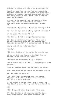 And now I'm sitting with Luke on the grass. Just the

two of us, away from everyone else for a moment. My
Christian Louboutins are all smeared with grass stains,
and Ernie's strawberry-covered fingers have left their
mark on my bodice. I should think I look a complete
mess. But I'm happy.

I think I'm the happiest I've ever been in my life.
'So,' says Luke. He leans back on his elbows
and stares up at the darkening blue sky. 'We made
it.'

'We made it.' My garland of flowers is starting to fall

down over one eye, so I carefully unpin it and place it

on the grass. 'And no casualties.'

'You know ... I feel as though the past few weeks

have been a weird dream,' Says Luke. 'I've been in
my own, preoccupied world, with no idea what was
happening in real life.' He shakes his head. 'I think I

nearly went off the rails back then.'

'Nearly?'

'OK, then. I did go off the rails.' He turns to look

at me, his dark eyes glowing in the light from the
marquee. 'I owe a lot to you, Becky.'

'You don't owe me anything/ I say in surprise.

'We're married now. It's like . . . everything's a joint
account.'

There's a rumbling sound from the side of the house,

and I look up to see Dad loading our suitcases into the

car. All ready for us to go.

'So,' says Luke, following my gaze. 'Our famous
honeymoon. Am I allowed to know where we're going
yet? Or is it still a secret?'

I feel a spasm of nerves inside. Here it comes. The
last bit of my plan. The very last cherry on top of the

cake.

'OK,' I say, and take a deep breath. 'Here goes.

I've been thinking a lot about us, recently, Luke,
About being married, about where we should live.
 