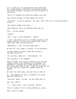 sun is coming out. The pealing bells have diminished
to a single chiming, and there's no-one about except a
sole scurrying waiter. Everyone else must already be in
the church.

'Sorry if I brought up a sensitive subject just then,'

says Luke as we begin to walk towards the church.

'Sensitive?' I raise my eyebrows. 'Oh, what, that? That's not a sensitive subject
at all!'

'Your mother seemed a bit upset...'

'Mum? Honestly, she's not bothered either way. In

fact.., she was joking!'

'Joking?'

'Yes!' I say, a little defiantly. 'Joking.'

'I see.' Luke takes my arm as I stumble slightly on the
coconut matting. 'So you're still determined to wait
eight years before you get married.'

'Absolutely.' I nod. 'At least eight years.'

We walk for a bit longer in silence. In the distance I

can hear hooves on gravel, which must be Suze's
carriage setting off.

'Or, you know, maybe six,' I add casually. 'Or . . .

five, possibly. It all depends.'

There's another long silence, broken only by the soft,
rhythmic sound of our footsteps on the walkway. The
atmosphere is growing very strange between us, and I
don't quite dare look at Luke. I clear my throat and rub
my nose, and try to think of a comment about the
weather.

We reach the church gate, and Luke turns to look at

me - and suddenly his face is stripped of its usual
quizzical expression.

'Seriously, Becky,' he says. 'Do you really want to

wait five. years?'

'I... I don't know,' I say, confused. 'Do you?'

There's a moment of still silence between us, and my

heart starts to thump.
 