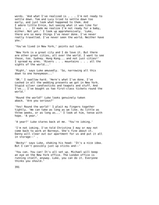 words. 'And what I've realized is . . . I'm not ready to
settle down. Tom and Lucy tried to settle down too
early, and just look what happened to them. And
I adore little Ernie, but seeing what it was like for
Suze . . . It made me realize I'm not ready for a baby,
either. Not yet.' I look up apprehensively. 'Luke,
there are so many things I've never done. I've never
really travelled. I've never seen the world. Neither have
you.'

'You've lived in New York,' points out Luke.

'New York is a great city and I do love it. But there
are other great cities, all over the world. I want to see
those, too. Sydney. Hong Kong... and not just cities!'
I spread my arms. 'Rivers . . . mountains . . . all the
sights of the world...'

'Right,' says Luke amusedly. 'So, narrowing all this
down to one honeymoon...'

'OK.' I swallow hard. 'Here's what I've done. I've
cashed in all the wedding presents we got in New York.
Stupid silver candlesticks and teapots and stuff. And
I've... I've bought us two first-class tickets round the
world.'

'Round the world?' Luke looks genuinely taken
aback. 'Are you serious?'

'Yes! Round the world!' I plait my fingers together
tightly. 'We can take as long as we like. As little as
three weeks, or as long as...' I look at him, tense with
hope. 'A year.'

'A year?' Luke stares back at me. 'You're ioking.'

'I'm not ioking. I've told Christina I may or may not
come back to work at Barneys. She's fine about it.
Danny will clear out our apartment for us and put it all
in storage--' .

'Becky!' says Luke, shaking his head: 'It's a nice idea.
But I can't possibly just up sticks and--'

'You can. You can! It's all set up. Michael will keep
an eye on the New York office. The London office is
running itself, anyway. Luke, you can do it. Everyone
thinks you should.'

391
 