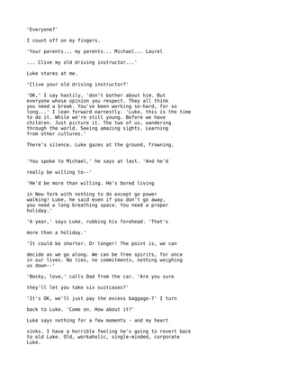 'Everyone?'

I count off on my fingers.

'Your parents.., my parents... Michael... Laurel

... Clive my old driving instructor...'

Luke stares at me.

'Clive your old driving instructor?'

'OK,' I say hastily, 'don't bother about him. But
everyone whose opinion you respect. They all think
you need a break. You've been working so-hard, for so
long...' I lean forward earnestly. 'Luke, this is the time
to do it. While we're still young. Before we have
children. Just picture it. The two of us, wandering
through the world. Seeing amazing sights. Learning
from other cultures.'

There's silence. Luke gazes at the ground, frowning.


'You spoke to Michael,' he says at last. 'And he'd

really be willing to--'

'He'd be more than willing. He's bored living

in New York with nothing to do except go power
walking! Luke, he said even if you don't go away,
you need a long breathing space. You need a proper
holiday.'

'A year,' says Luke, rubbing his forehead. 'That's

more than a holiday.'

'It could be shorter. Or longer! The point is, we can

decide as we go along. We can be free spirits, for once
in our lives. No ties, no commitments, nothing weighing
us down--'

'Becky, love,' calls Dad from the car. 'Are you sure

they'll let you take six suitcases?'

'It's OK, we'll just pay the excess baggage-7' I turn

back to Luke. 'Come on. How about it?'

Luke says nothing for a few moments - and my heart

sinks. I have a horrible feeling he's going to revert back
to old Luke. Old, workaholic, single-minded, corporate
Luke.
 